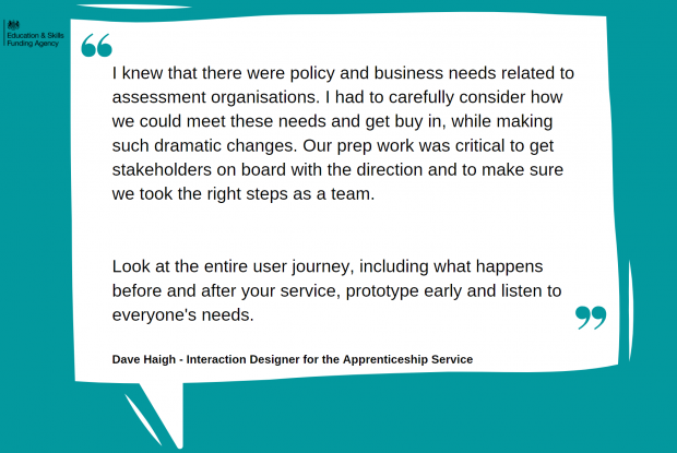 'I knew that there were policy and business needs related to assessment organisations. I had to carefully consider how we could meet these needs and get buy in, while making such dramatic changes. Our prep work was critical to get stakeholders on board with the direction and to make sure we took the right steps as a team. Look at the entire user journey, including what happens before and after your service, prototype early and listen to everyone's needs.' Quote from David Haigh, Interaction Designer for the Apprenticeship Service