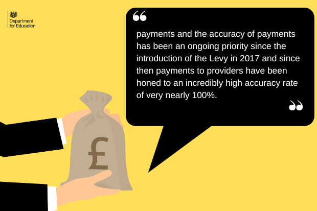 Payments and the accuracy of payments has been an ongoing priority since the introduction of the Levy in 2017 and since then payments to providers have been honed to an incredibly high accuracy rate of very nearly 100%.